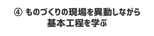 ④ ものづくりの現場を異動しながら基本工程を学ぶ